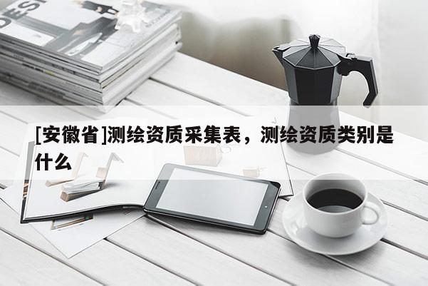 [安徽省]測(cè)繪資質(zhì)采集表，測(cè)繪資質(zhì)類別是什么