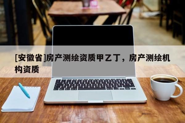 [安徽省]房產(chǎn)測(cè)繪資質(zhì)甲乙丁，房產(chǎn)測(cè)繪機(jī)構(gòu)資質(zhì)