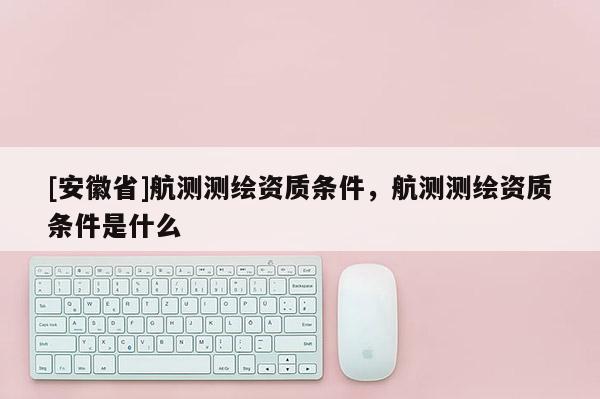 [安徽省]航測測繪資質(zhì)條件，航測測繪資質(zhì)條件是什么