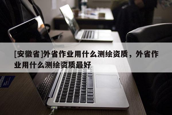 [安徽省]外省作業(yè)用什么測繪資質(zhì)，外省作業(yè)用什么測繪資質(zhì)最好