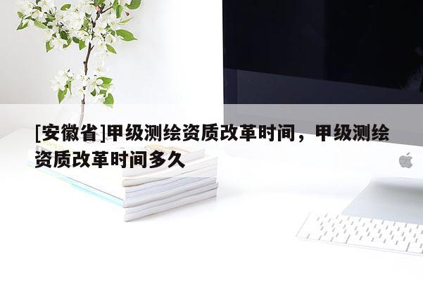 [安徽省]甲級(jí)測(cè)繪資質(zhì)改革時(shí)間，甲級(jí)測(cè)繪資質(zhì)改革時(shí)間多久