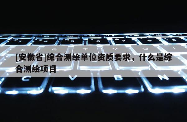 [安徽省]綜合測繪單位資質(zhì)要求，什么是綜合測繪項目