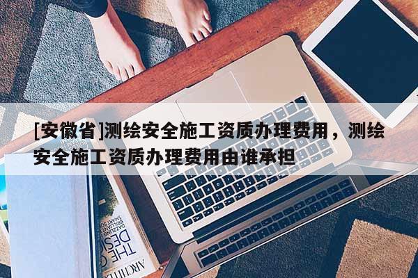 [安徽省]測繪安全施工資質辦理費用，測繪安全施工資質辦理費用由誰承擔
