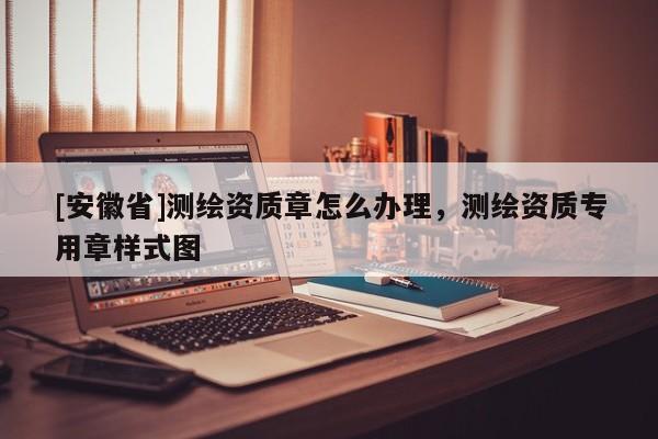 [安徽省]測繪資質(zhì)章怎么辦理，測繪資質(zhì)專用章樣式圖