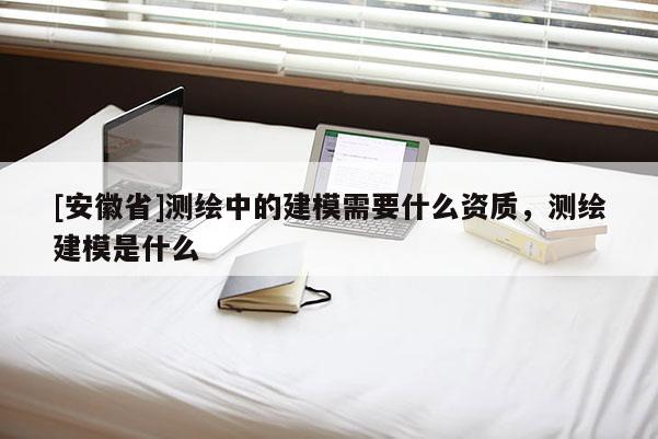[安徽省]測(cè)繪中的建模需要什么資質(zhì)，測(cè)繪建模是什么