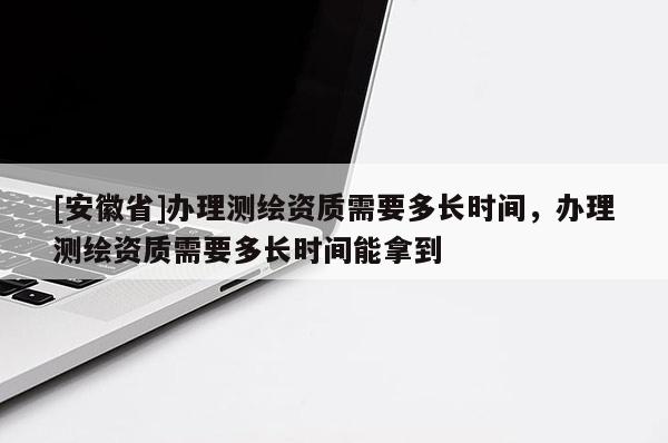 [安徽省]辦理測繪資質(zhì)需要多長時間，辦理測繪資質(zhì)需要多長時間能拿到