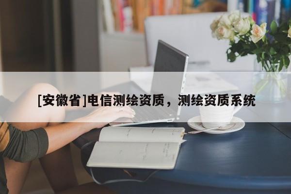 [安徽省]電信測繪資質(zhì)，測繪資質(zhì)系統(tǒng)