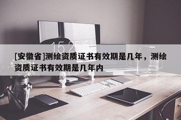 [安徽省]測繪資質(zhì)證書有效期是幾年，測繪資質(zhì)證書有效期是幾年內(nèi)