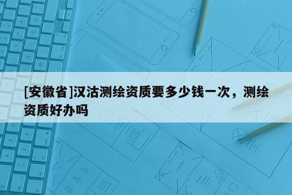 [安徽省]漢沽測(cè)繪資質(zhì)要多少錢一次，測(cè)繪資質(zhì)好辦嗎