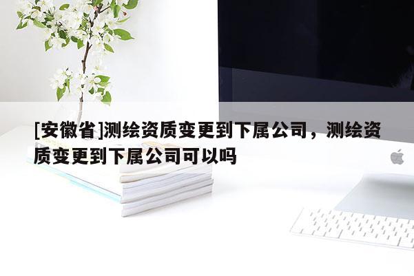 [安徽省]測繪資質(zhì)變更到下屬公司，測繪資質(zhì)變更到下屬公司可以嗎