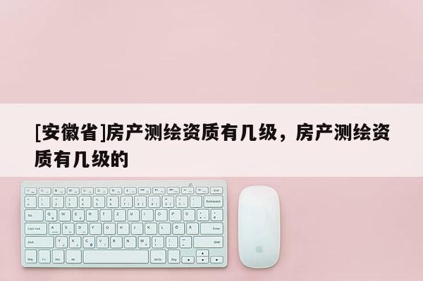 [安徽省]房產(chǎn)測繪資質(zhì)有幾級，房產(chǎn)測繪資質(zhì)有幾級的