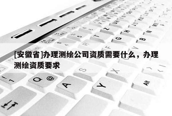 [安徽省]辦理測(cè)繪公司資質(zhì)需要什么，辦理測(cè)繪資質(zhì)要求