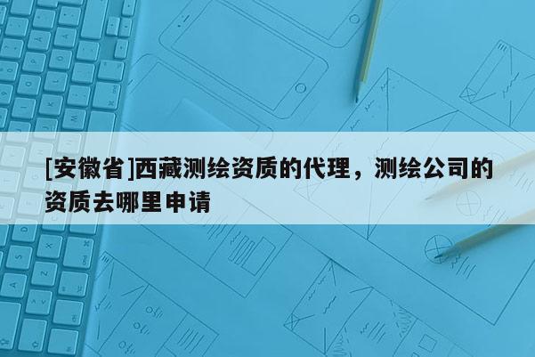 [安徽省] *** 測(cè)繪資質(zhì)的代理，測(cè)繪公司的資質(zhì)去哪里申請(qǐng)