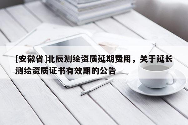 [安徽省]北辰測繪資質(zhì)延期費(fèi)用，關(guān)于延長測繪資質(zhì)證書有效期的公告