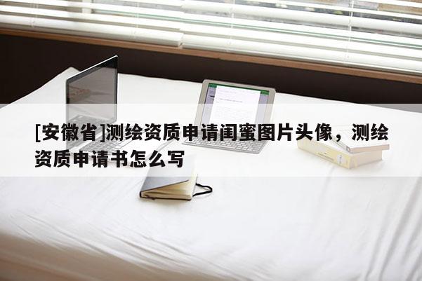 [安徽省]測繪資質(zhì)申請閨蜜圖片頭像，測繪資質(zhì)申請書怎么寫