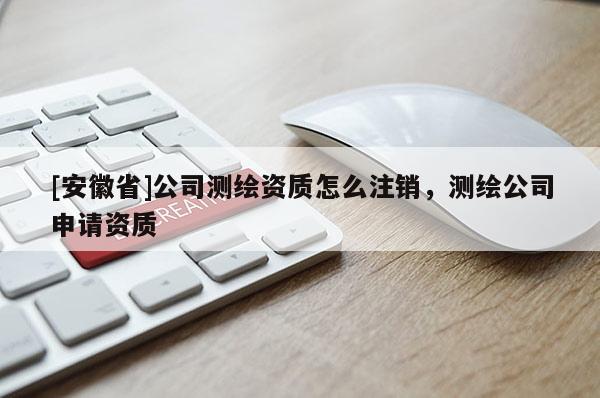 [安徽省]公司測(cè)繪資質(zhì)怎么注銷，測(cè)繪公司申請(qǐng)資質(zhì)