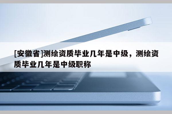 [安徽省]測(cè)繪資質(zhì)畢業(yè)幾年是中級(jí)，測(cè)繪資質(zhì)畢業(yè)幾年是中級(jí)職稱
