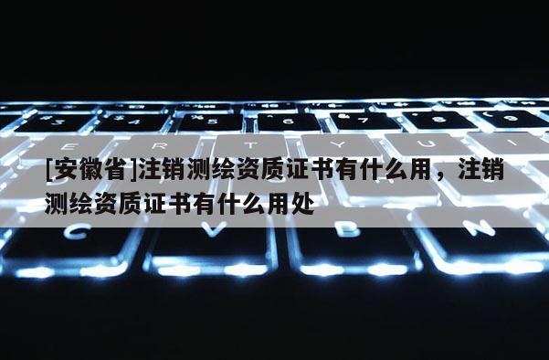 [安徽省]注銷測繪資質(zhì)證書有什么用，注銷測繪資質(zhì)證書有什么用處