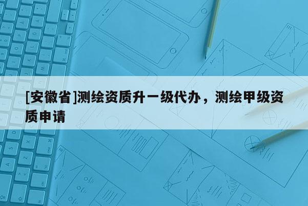 [安徽省]測(cè)繪資質(zhì)升一級(jí)代辦，測(cè)繪甲級(jí)資質(zhì)申請(qǐng)