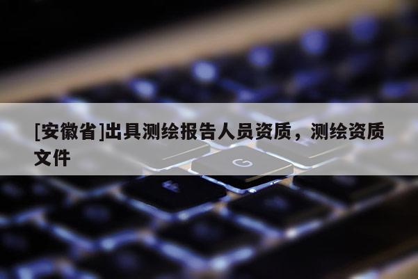 [安徽省]出具測繪報告人員資質(zhì)，測繪資質(zhì)文件