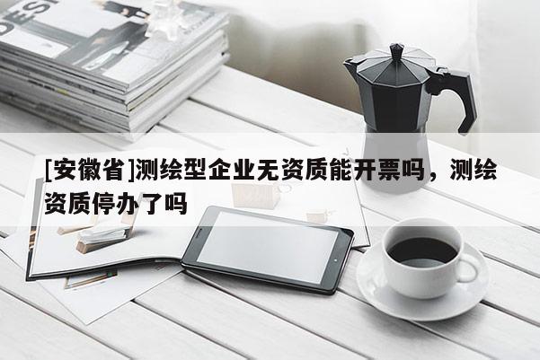 [安徽省]測(cè)繪型企業(yè)無(wú)資質(zhì)能開票嗎，測(cè)繪資質(zhì)停辦了嗎