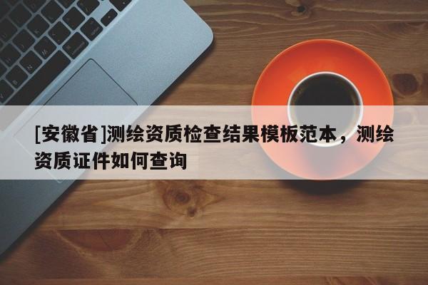 [安徽省]測(cè)繪資質(zhì)檢查結(jié)果模板范本，測(cè)繪資質(zhì)證件如何查詢