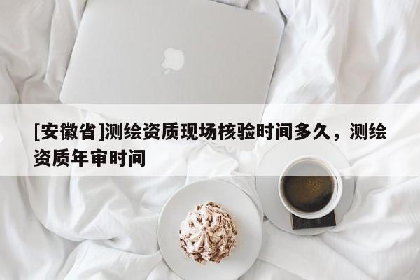 [安徽省]測繪資質(zhì)現(xiàn)場核驗時間多久，測繪資質(zhì)年審時間