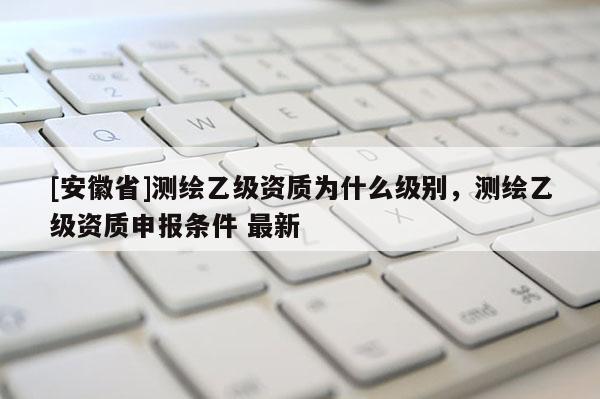 [安徽省]測繪乙級資質(zhì)為什么級別，測繪乙級資質(zhì)申報條件 最新