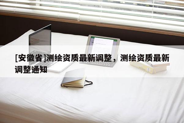 [安徽省]測(cè)繪資質(zhì)最新調(diào)整，測(cè)繪資質(zhì)最新調(diào)整通知