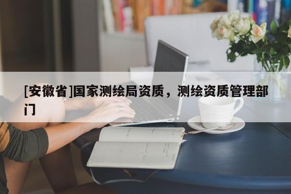 [安徽省]國(guó)家測(cè)繪局資質(zhì)，測(cè)繪資質(zhì)管理部門(mén)