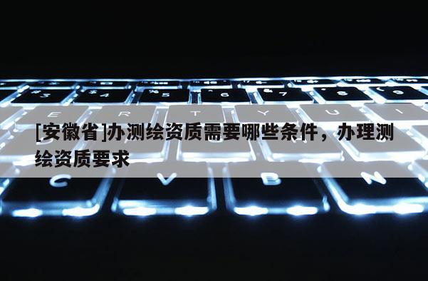[安徽省]辦測(cè)繪資質(zhì)需要哪些條件，辦理測(cè)繪資質(zhì)要求