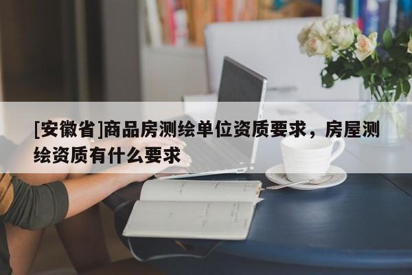 [安徽省]商品房測繪單位資質(zhì)要求，房屋測繪資質(zhì)有什么要求