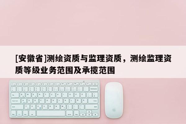 [安徽省]測繪資質(zhì)與監(jiān)理資質(zhì)，測繪監(jiān)理資質(zhì)等級業(yè)務(wù)范圍及承攬范圍
