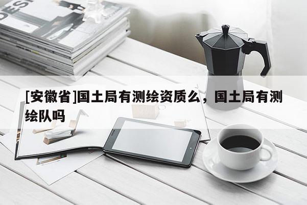[安徽省]國(guó)土局有測(cè)繪資質(zhì)么，國(guó)土局有測(cè)繪隊(duì)嗎