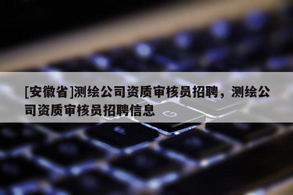 [安徽省]測繪公司資質(zhì)審核員招聘，測繪公司資質(zhì)審核員招聘信息