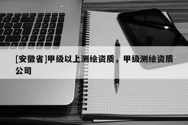 [安徽省]甲級(jí)以上測(cè)繪資質(zhì)，甲級(jí)測(cè)繪資質(zhì)公司