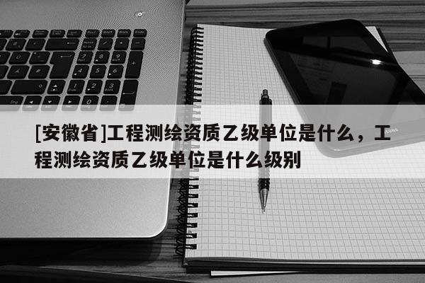 [安徽省]工程測繪資質乙級單位是什么，工程測繪資質乙級單位是什么級別
