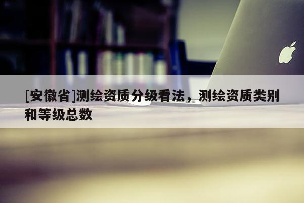 [安徽省]測繪資質(zhì)分級看法，測繪資質(zhì)類別和等級總數(shù)