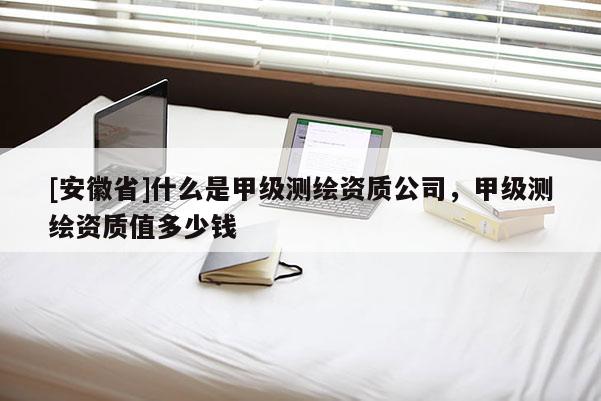 [安徽省]什么是甲級(jí)測繪資質(zhì)公司，甲級(jí)測繪資質(zhì)值多少錢