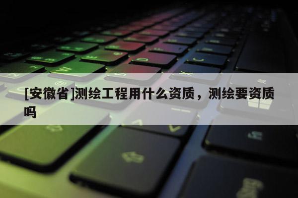 [安徽省]測繪工程用什么資質(zhì)，測繪要資質(zhì)嗎