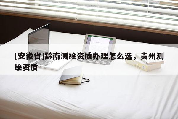 [安徽省]黔南測繪資質(zhì)辦理怎么選，貴州測繪資質(zhì)