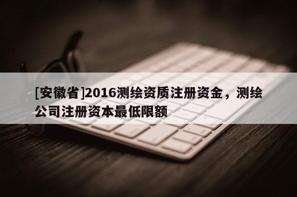 [安徽省]2016測(cè)繪資質(zhì)注冊(cè)資金，測(cè)繪公司注冊(cè)資本最低限額