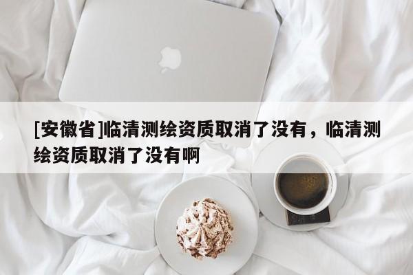 [安徽省]臨清測繪資質(zhì)取消了沒有，臨清測繪資質(zhì)取消了沒有啊