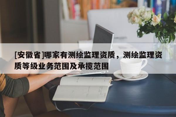 [安徽省]哪家有測繪監(jiān)理資質(zhì)，測繪監(jiān)理資質(zhì)等級業(yè)務(wù)范圍及承攬范圍