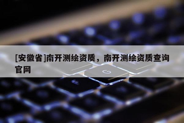 [安徽省]南開測(cè)繪資質(zhì)，南開測(cè)繪資質(zhì)查詢官網(wǎng)