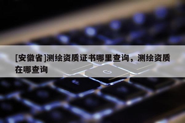 [安徽省]測繪資質(zhì)證書哪里查詢，測繪資質(zhì)在哪查詢
