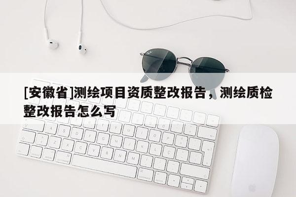 [安徽省]測繪項目資質(zhì)整改報告，測繪質(zhì)檢整改報告怎么寫