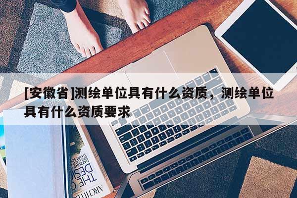 [安徽省]測(cè)繪單位具有什么資質(zhì)，測(cè)繪單位具有什么資質(zhì)要求