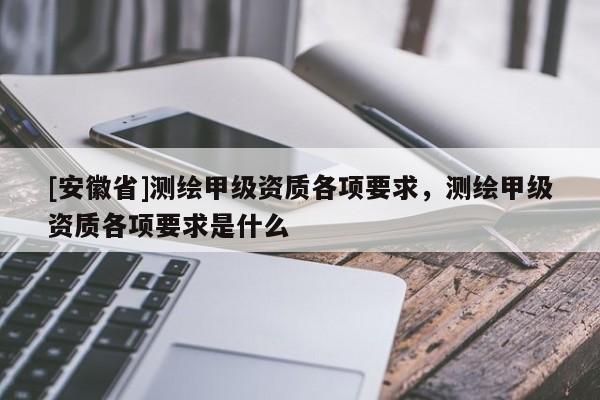 [安徽省]測繪甲級資質(zhì)各項要求，測繪甲級資質(zhì)各項要求是什么