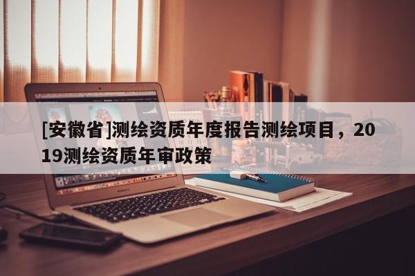[安徽省]測繪資質(zhì)年度報告測繪項目，2019測繪資質(zhì)年審政策